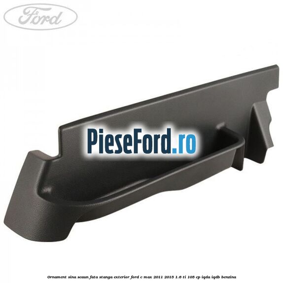 Ornament sina scaun fata stanga exterior Ford C-Max 2011-2015 1.6 Ti 105 cp IQDA, IQDB benzina
