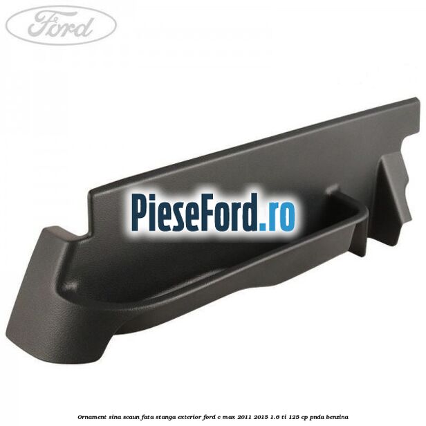 Ornament sina scaun fata stanga exterior Ford C-Max 2011-2015 1.6 Ti 125 cp PNDA benzina