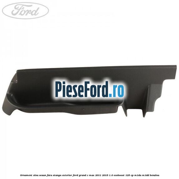 Ornament sina scaun fata stanga exterior Ford Grand C-Max 2011-2015 1.0 EcoBoost 125 cp M1DA, M1DD benzina