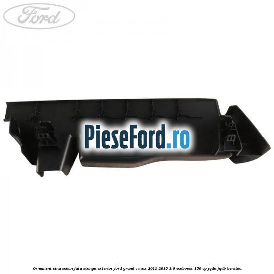 Ornament sina scaun fata stanga exterior Ford Grand C-Max 2011-2015 1.6 EcoBoost 150 cp JQDA, JQDB benzina