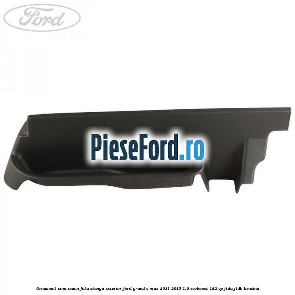 Ornament sina scaun fata stanga exterior Ford Grand C-Max 2011-2015 1.6 EcoBoost 182 cp Ornament sina scaun fata stanga exterior Ford Grand C-Max 2011-2015 1.6 EcoBoost 182 cp JTDA, JTDB benzina