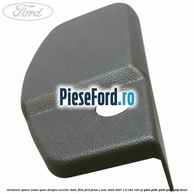 Ornament spatar scaun spate dreapta exterior dark flint Ford Focus C-Max 2003-2007 1.6 TDCi 109 cp Ornament spatar scaun spate dreapta exterior dark flint Ford Focus C-Max 2003-2007 1.6 TDCi 109 cp G8DA, G8DB, G8DD, G8DE, G8DF diesel