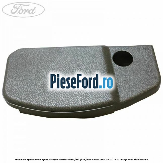 Ornament spatar scaun spate dreapta exterior dark flint Ford Focus C-Max 2003-2007 1.6 Ti 115 cp HXDA, SIDA benzina