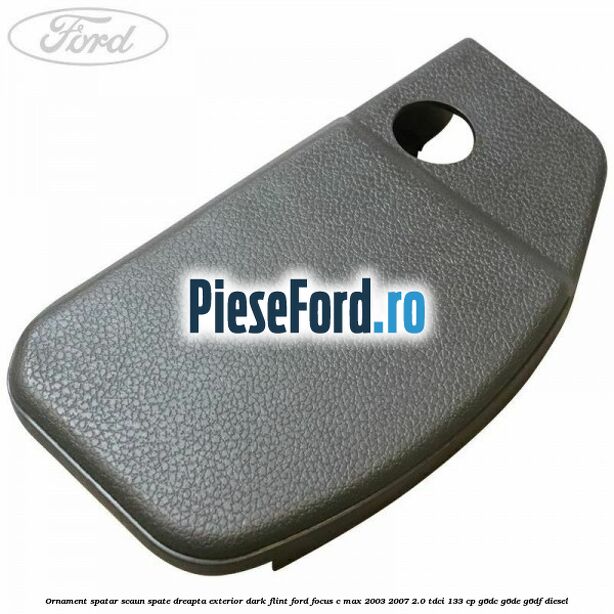Ornament spatar scaun spate dreapta exterior dark flint Ford Focus C-Max 2003-2007 2.0 TDCi 133 cp G6DC, G6DE, G6DF diesel