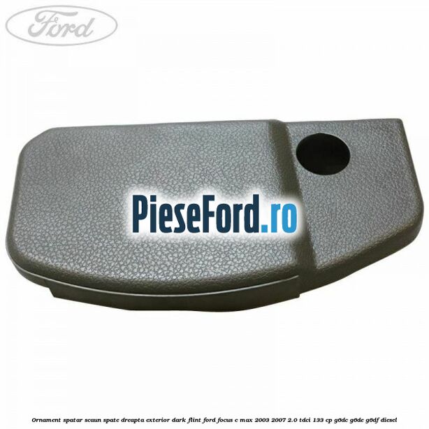 Ornament spatar scaun spate dreapta exterior dark flint Ford Focus C-Max 2003-2007 2.0 TDCi 133 cp G6DC, G6DE, G6DF diesel