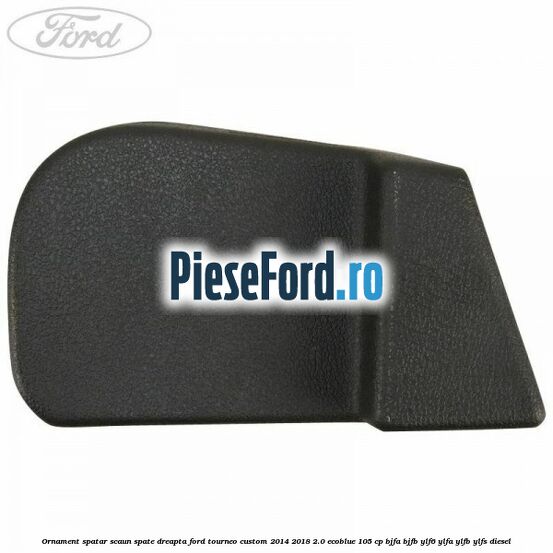 Ornament spatar scaun spate dreapta Ford Tourneo Custom 2014-2018 2.0 EcoBlue 105 cp Ornament spatar scaun spate dreapta Ford Tourneo Custom 2014-2018 2.0 EcoBlue 105 cp BJFA, BJFB, YLF6, YLFA, YLFB, YLFS diesel