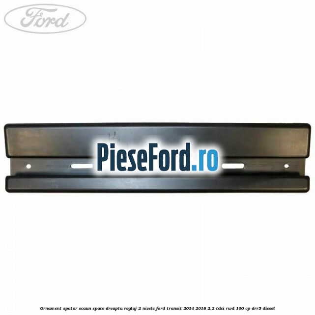 Ornament spatar scaun spate dreapta reglaj 2 nivele Ford Transit 2014-2018 2.2 TDCi RWD 100 cp DRR5 diesel