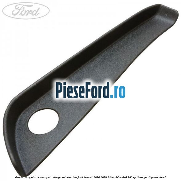 Ornament spatar scaun spate stanga interior BUS Ford Transit 2014-2018 2.0 EcoBlue 4x4 130 cp BKRA, YMR6, YMRA diesel