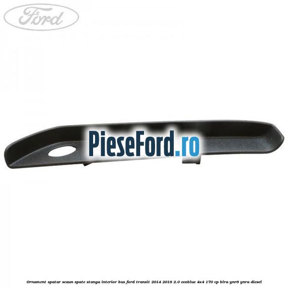 Ornament spatar scaun spate stanga interior BUS Ford Transit 2014-2018 2.0 EcoBlue 4x4 170 cp BLRA, YNR6, YNRA diesel