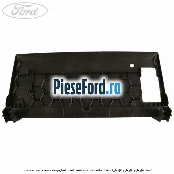 Ornament spatar scaun stanga Ford Transit 2014-2018 2.0 EcoBlue 105 cp BJFA, BJFB, YLF6, YLFA, YLFB, YLFS diesel