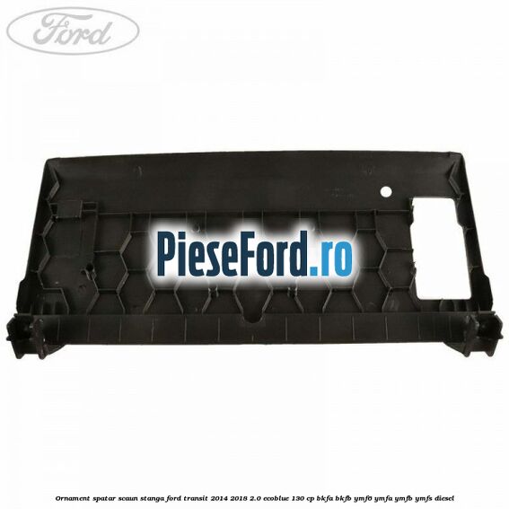 Ornament spatar scaun stanga Ford Transit 2014-2018 2.0 EcoBlue 130 cp BKFA, BKFB, YMF6, YMFA, YMFB, YMFS diesel