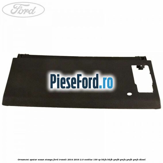 Ornament spatar scaun stanga Ford Transit 2014-2018 2.0 EcoBlue 130 cp BKFA, BKFB, YMF6, YMFA, YMFB, YMFS diesel