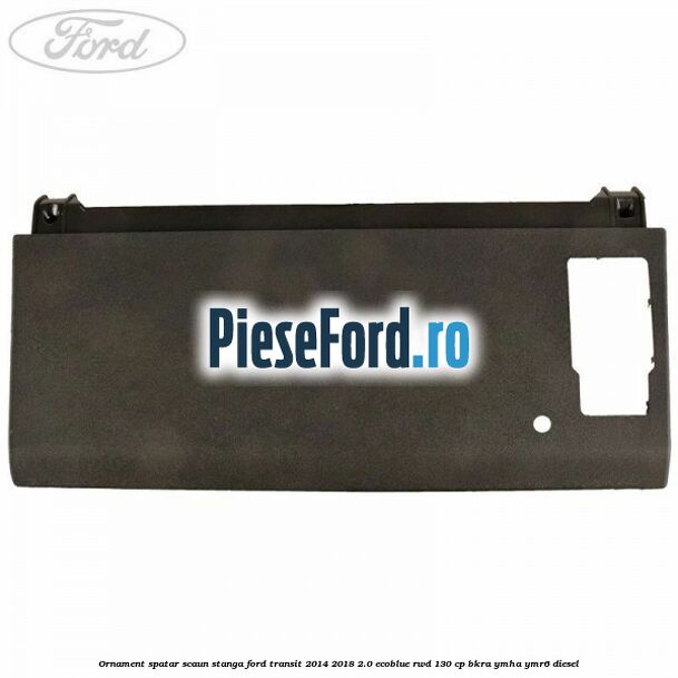 Ornament spatar scaun stanga Ford Transit 2014-2018 2.0 EcoBlue RWD 130 cp Ornament spatar scaun stanga Ford Transit 2014-2018 2.0 EcoBlue RWD 130 cp BKRA, YMHA, YMR6 diesel