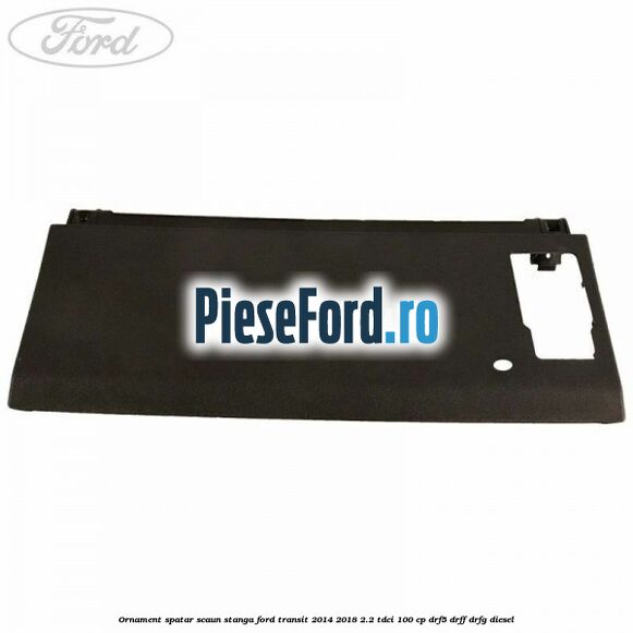 Ornament spatar scaun stanga Ford Transit 2014-2018 2.2 TDCi 100 cp DRF5, DRFF, DRFG diesel