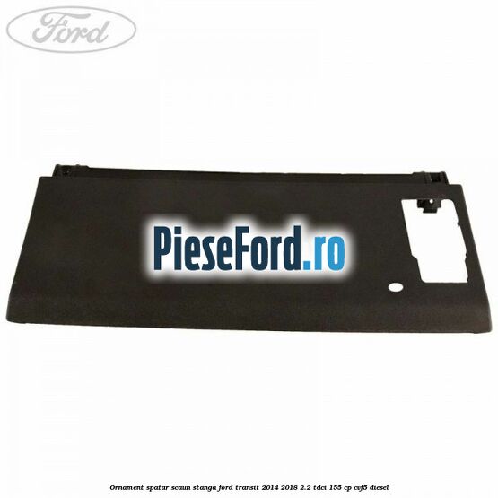 Ornament spatar scaun stanga Ford Transit 2014-2018 2.2 TDCi 155 cp CVF5 diesel