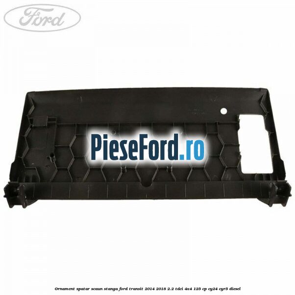 Ornament spatar scaun stanga Ford Transit 2014-2018 2.2 TDCi 4x4 125 cp Ornament spatar scaun stanga Ford Transit 2014-2018 2.2 TDCi 4x4 125 cp CY24, CYR5 diesel