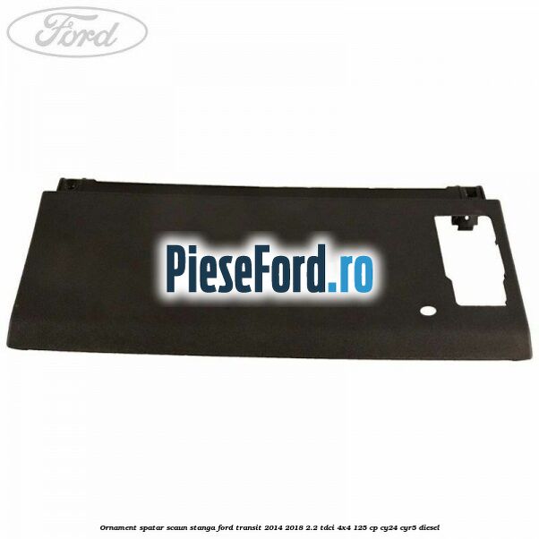 Ornament spatar scaun stanga Ford Transit 2014-2018 2.2 TDCi 4x4 125 cp Ornament spatar scaun stanga Ford Transit 2014-2018 2.2 TDCi 4x4 125 cp CY24, CYR5 diesel