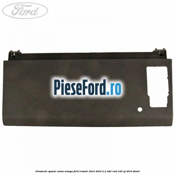 Ornament spatar scaun stanga Ford Transit 2014-2018 2.2 TDCi RWD 100 cp DRR5 diesel