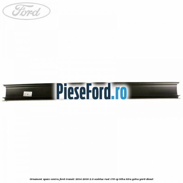 Ornament spate centru Ford Transit 2014-2018 2.0 EcoBlue RWD 170 cp BLHA, BLRA, YNHA, YNR6 diesel