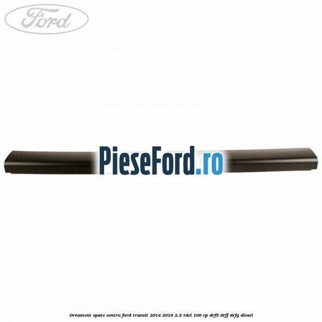 Ornament spate centru Ford Transit 2014-2018 2.2 TDCi 100 cp DRF5, DRFF, DRFG diesel