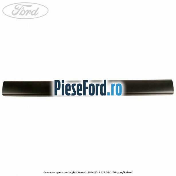 Ornament spate centru Ford Transit 2014-2018 2.2 TDCi 155 cp CVF5 diesel