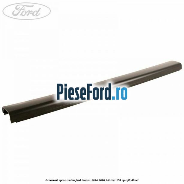 Ornament spate centru Ford Transit 2014-2018 2.2 TDCi 155 cp CVF5 diesel