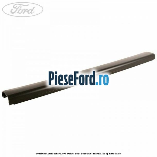 Ornament spate centru Ford Transit 2014-2018 2.2 TDCi RWD 135 cp UHR5 diesel