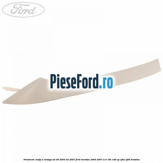 Ornament stalp A stanga an 06/2003-03/2007 Ford Mondeo 2000-2007 2.0 16V 146 cp CJBA, CJBB benzina
