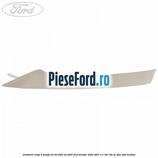 Ornament stalp A stanga an 06/2003-03/2007 Ford Mondeo 2000-2007 2.0 16V 146 cp CJBA, CJBB benzina