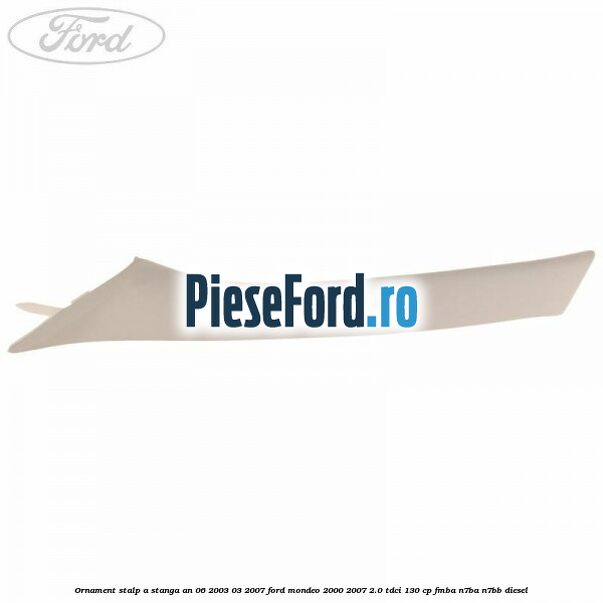 Ornament stalp A stanga an 06/2003-03/2007 Ford Mondeo 2000-2007 2.0 TDCi 130 cp FMBA, N7BA, N7BB diesel