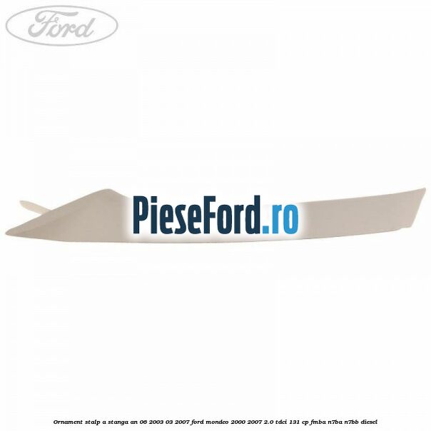 Ornament stalp A stanga an 06/2003-03/2007 Ford Mondeo 2000-2007 2.0 TDCi 131 cp FMBA, N7BA, N7BB diesel