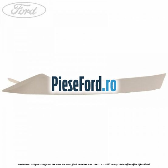 Ornament stalp A stanga an 06/2003-03/2007 Ford Mondeo 2000-2007 2.0 TDDI 115 cp D6BA, HJBA, HJBB, HJBC diesel