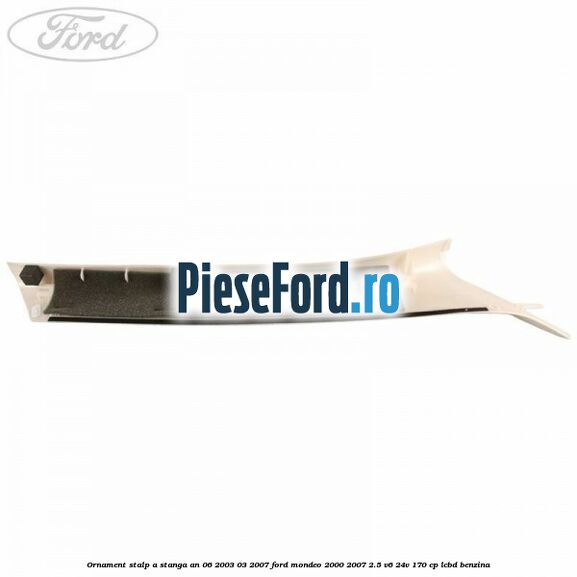 Ornament stalp A stanga an 06/2003-03/2007 Ford Mondeo 2000-2007 2.5 V6 24V 170 cp Ornament stalp A stanga an 06/2003-03/2007 Ford Mondeo 2000-2007 2.5 V6 24V 170 cp LCBD benzina