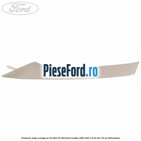 Ornament stalp A stanga an 06/2003-03/2007 Ford Mondeo 2000-2007 2.5 V6 24V 170 cp Ornament stalp A stanga an 06/2003-03/2007 Ford Mondeo 2000-2007 2.5 V6 24V 170 cp LCBD benzina