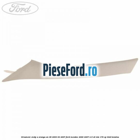 Ornament stalp A stanga an 06/2003-03/2007 Ford Mondeo 2000-2007 2.5 V6 24V 170 cp Ornament stalp A stanga an 06/2003-03/2007 Ford Mondeo 2000-2007 2.5 V6 24V 170 cp LCBD benzina