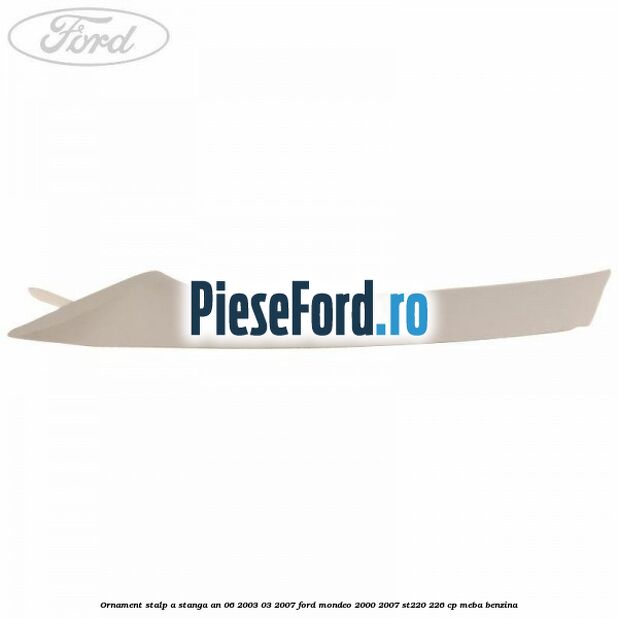 Ornament stalp A stanga an 06/2003-03/2007 Ford Mondeo 2000-2007 ST220 226 cp MEBA benzina