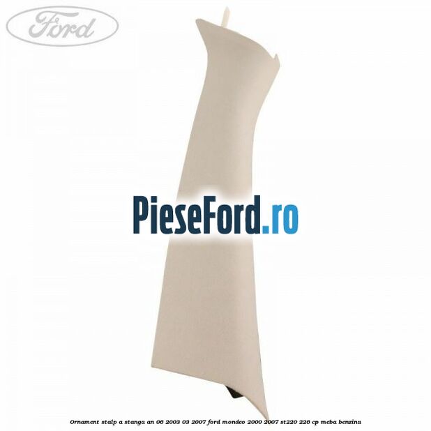 Ornament stalp A stanga an 06/2003-03/2007 Ford Mondeo 2000-2007 ST220 226 cp MEBA benzina