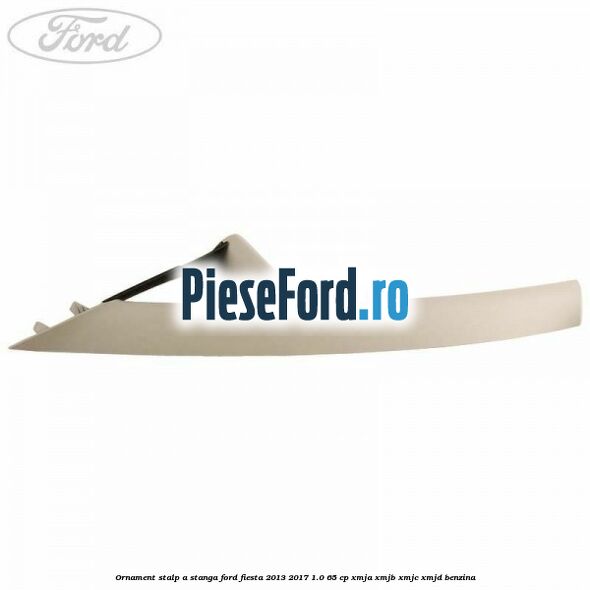 Ornament stalp A stanga Ford Fiesta 2013-2017 1.0 65 cp XMJA, XMJB, XMJC, XMJD benzina