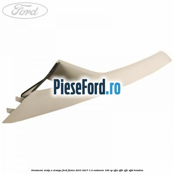 Ornament stalp A stanga Ford Fiesta 2013-2017 1.0 EcoBoost 100 cp SFJA, SFJB, SFJC, SFJD benzina