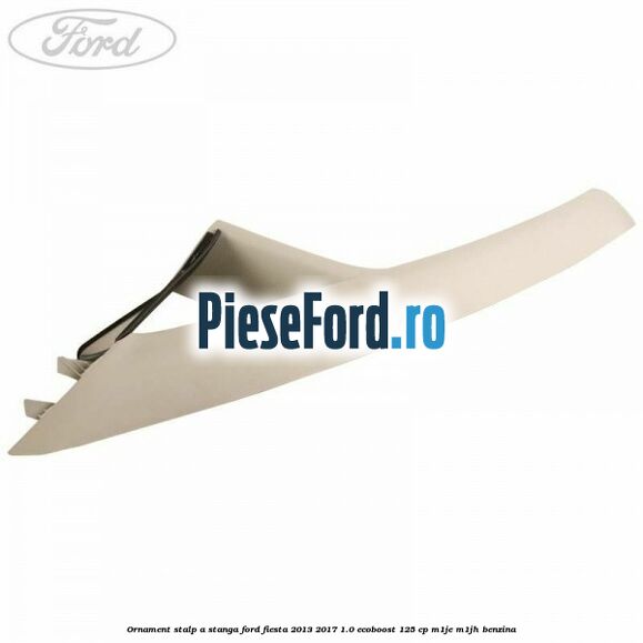 Ornament stalp A stanga Ford Fiesta 2013-2017 1.0 EcoBoost 125 cp M1JE, M1JH benzina