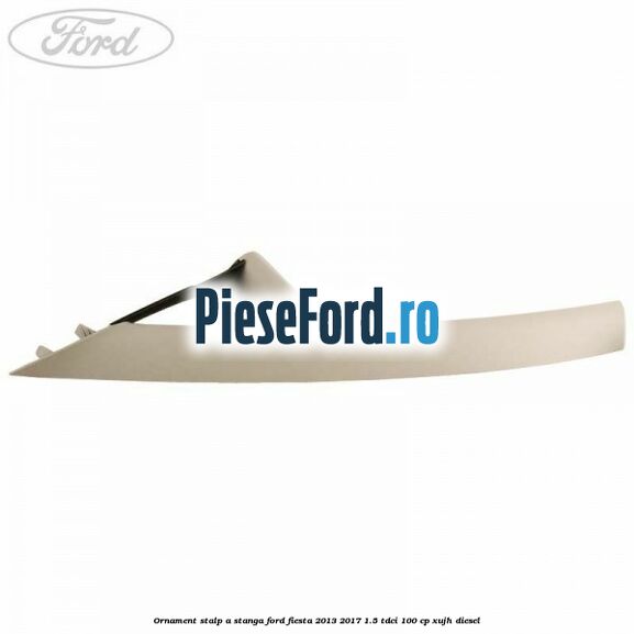 Ornament stalp A stanga Ford Fiesta 2013-2017 1.5 TDCi 100 cp XUJH diesel