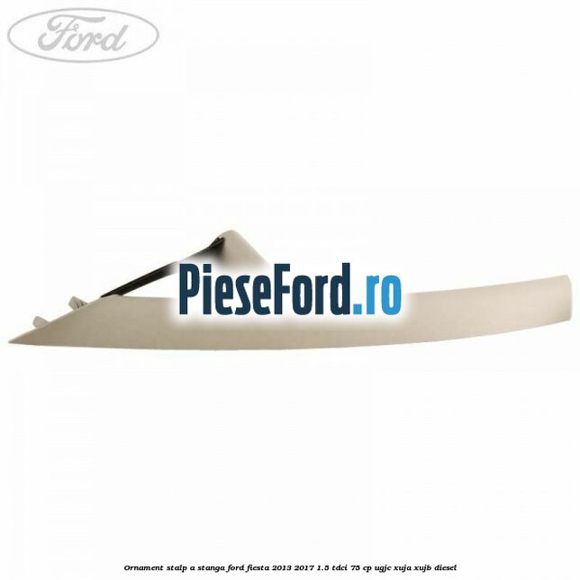 Ornament stalp A stanga Ford Fiesta 2013-2017 1.5 TDCi 75 cp UGJC, XUJA, XUJB diesel