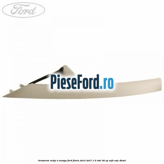 Ornament stalp A stanga Ford Fiesta 2013-2017 1.5 TDCi 95 cp XVJB, XVJC diesel