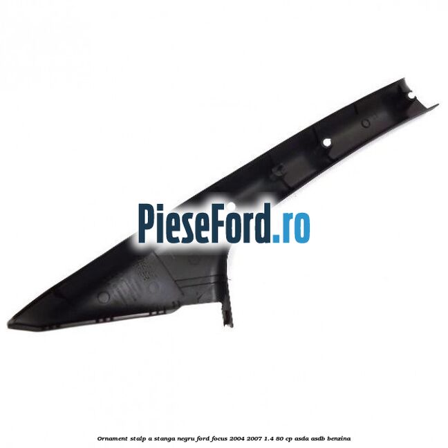 Ornament stalp A stanga negru Ford Focus 2004-2007 1.4 80 cp Ornament stalp A stanga negru Ford Focus 2004-2007 1.4 80 cp ASDA, ASDB benzina
