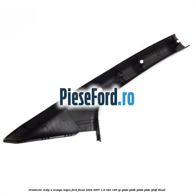 Ornament stalp A stanga negru Ford Focus 2004-2007 1.6 TDCi 109 cp G8DA, G8DB, G8DD, G8DE, G8DF diesel