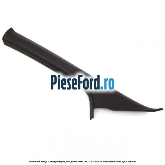 Ornament stalp A stanga negru Ford Focus 2004-2007 2.0 145 cp AODA, AODB, AODE, SYDA benzina