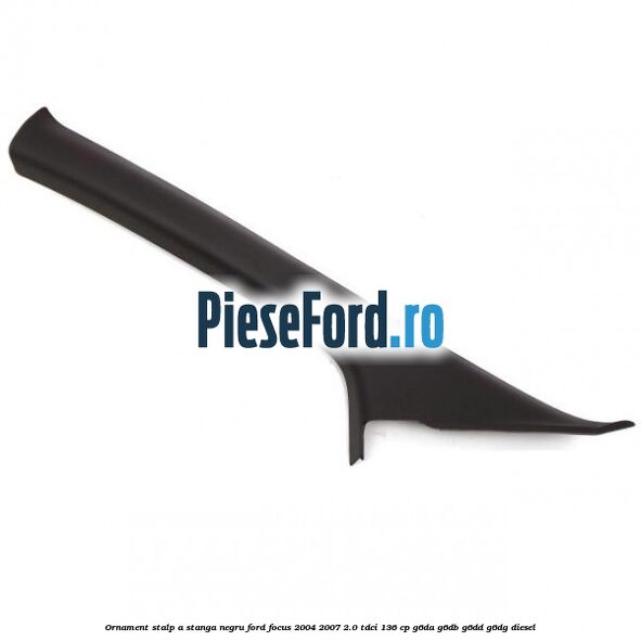 Ornament stalp A stanga negru Ford Focus 2004-2007 2.0 TDCi 136 cp G6DA, G6DB, G6DD, G6DG diesel