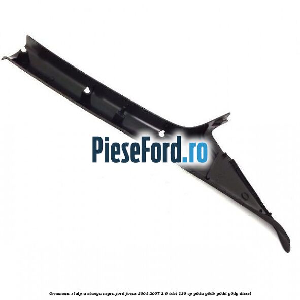 Ornament stalp A stanga negru Ford Focus 2004-2007 2.0 TDCi 136 cp G6DA, G6DB, G6DD, G6DG diesel