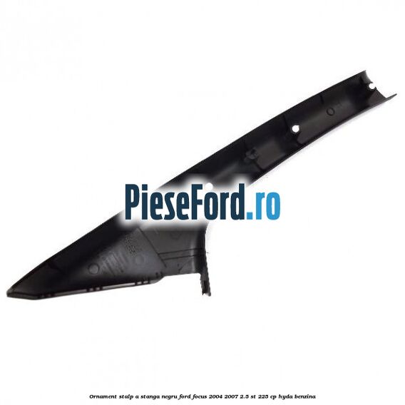 Ornament stalp A stanga negru Ford Focus 2004-2007 2.5 ST 225 cp Ornament stalp A stanga negru Ford Focus 2004-2007 2.5 ST 225 cp HYDA benzina