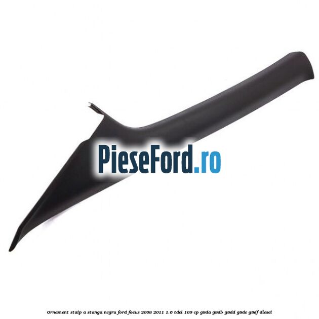 Ornament stalp A stanga negru Ford Focus 2008-2011 1.6 TDCi 109 cp G8DA, G8DB, G8DD, G8DE, G8DF diesel